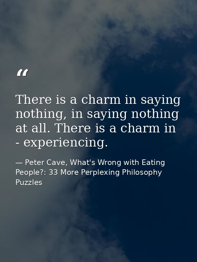 There is a charm in saying nothing, in saying nothing at all. There is a charm in - experiencing. — Peter Cave, What's Wrong with Eating People?: 33 More Perplexing Philosophy Puzzles