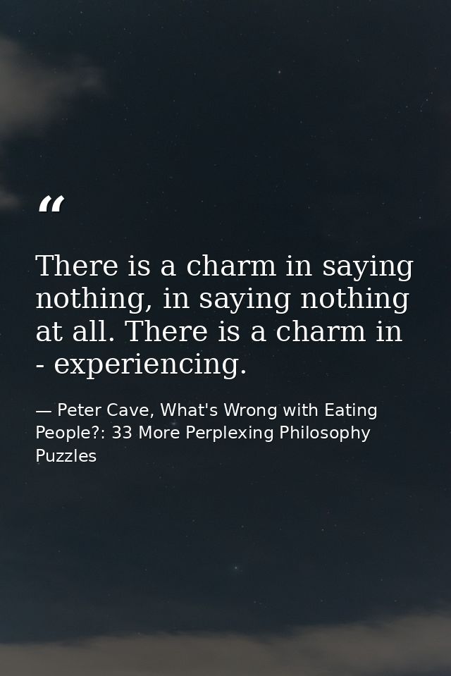 There is a charm in saying nothing, in saying nothing at all. There is a charm in - experiencing. — Peter Cave, What's Wrong with Eating People?: 33 More Perplexing Philosophy Puzzles