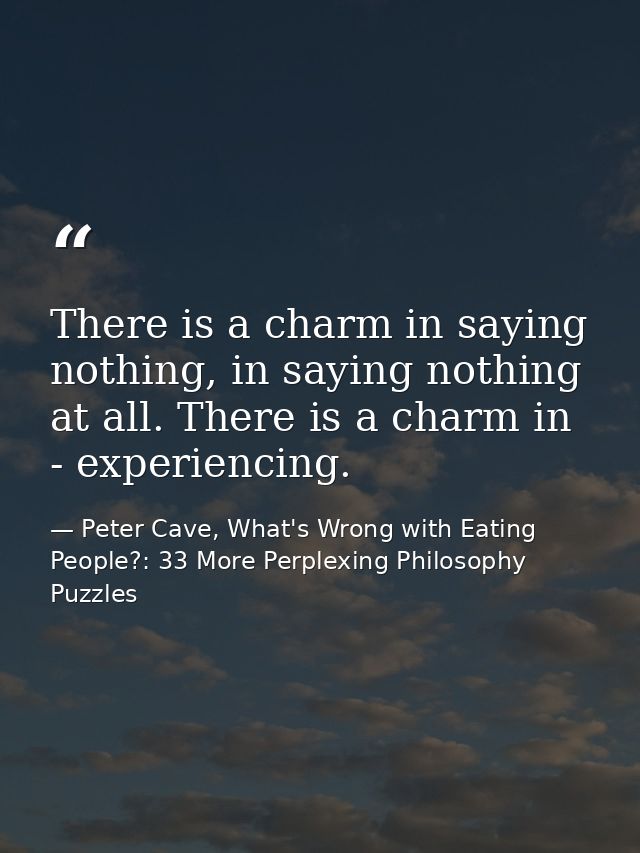 There is a charm in saying nothing, in saying nothing at all. There is a charm in - experiencing. — Peter Cave, What's Wrong with Eating People?: 33 More Perplexing Philosophy Puzzles