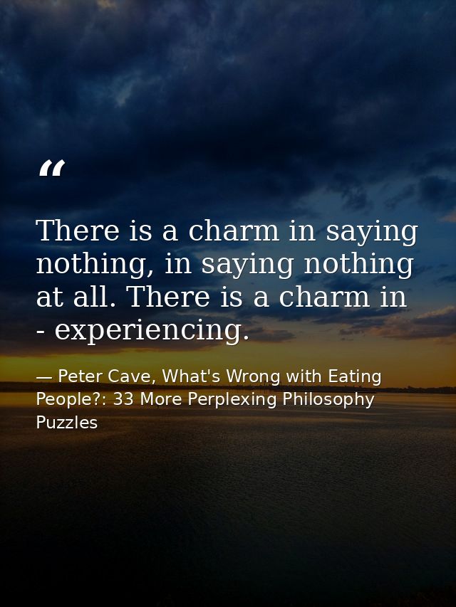 There is a charm in saying nothing, in saying nothing at all. There is a charm in - experiencing. — Peter Cave, What's Wrong with Eating People?: 33 More Perplexing Philosophy Puzzles