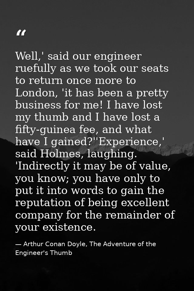 Well,' said our engineer ruefully as we took our seats to return once more to London, 'it has been a pretty business for — Arthur Conan Doyle, The Adventure of the Engineer's Thumb