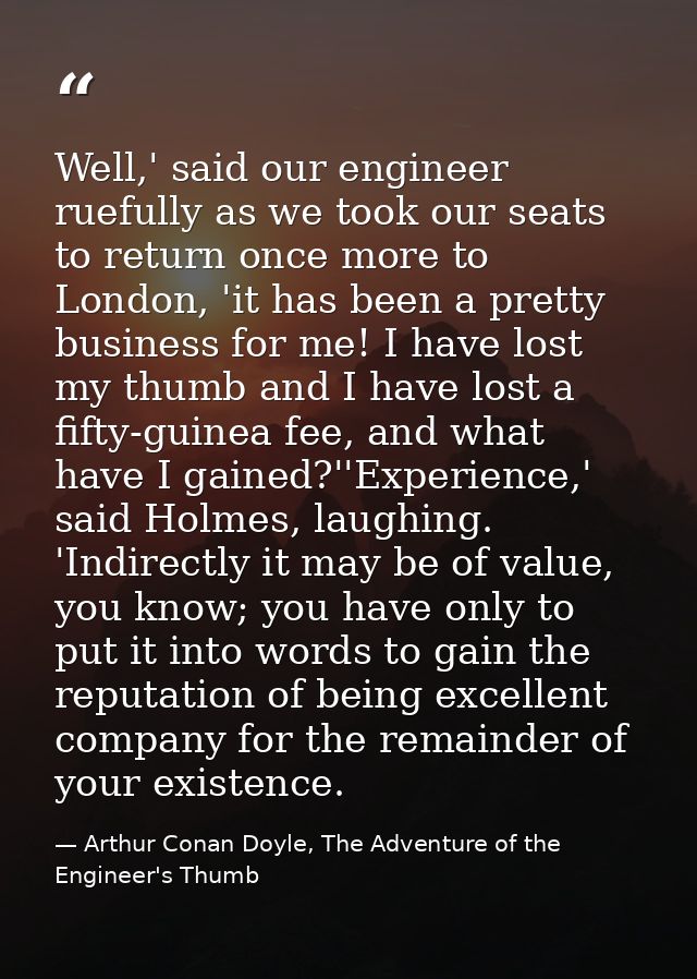 Well,' said our engineer ruefully as we took our seats to return once more to London, 'it has been a pretty business for — Arthur Conan Doyle, The Adventure of the Engineer's Thumb