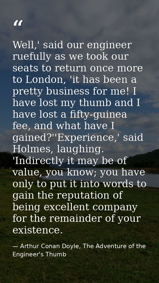 Well,' said our engineer ruefully as we took our seats to return once more to London, 'it has been a pretty business for — Arthur Conan Doyle, The Adventure of the Engineer's Thumb