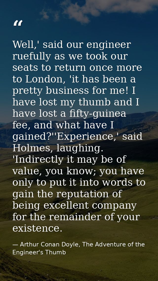 Well,' said our engineer ruefully as we took our seats to return once more to London, 'it has been a pretty business for — Arthur Conan Doyle, The Adventure of the Engineer's Thumb