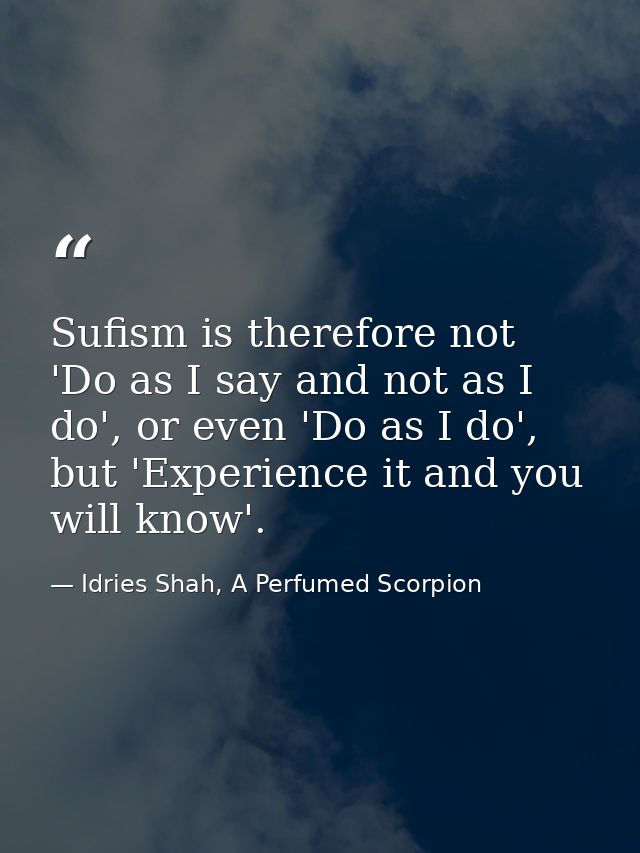 Sufism is therefore not 'Do as I say and not as I do', or even 'Do as I do', but 'Experience it and you will know'. — Idries Shah, A Perfumed Scorpion
