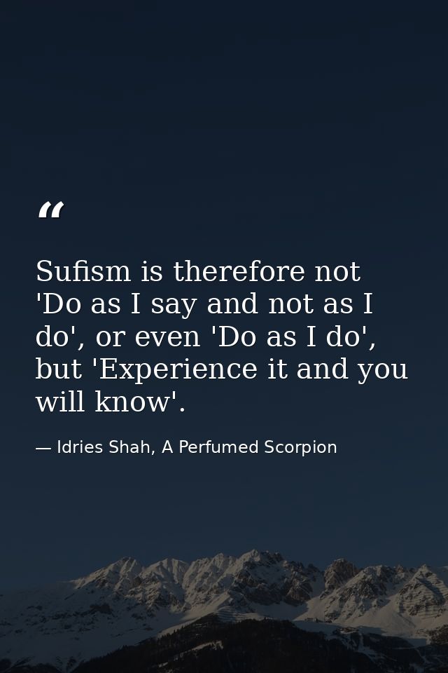 Sufism is therefore not 'Do as I say and not as I do', or even 'Do as I do', but 'Experience it and you will know'. — Idries Shah, A Perfumed Scorpion