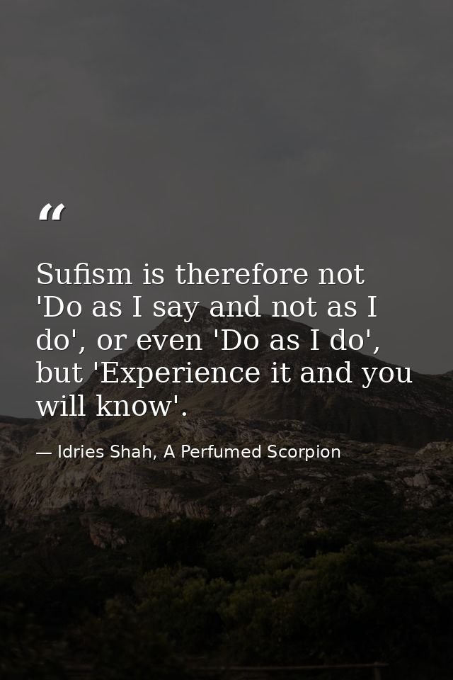 Sufism is therefore not 'Do as I say and not as I do', or even 'Do as I do', but 'Experience it and you will know'. — Idries Shah, A Perfumed Scorpion
