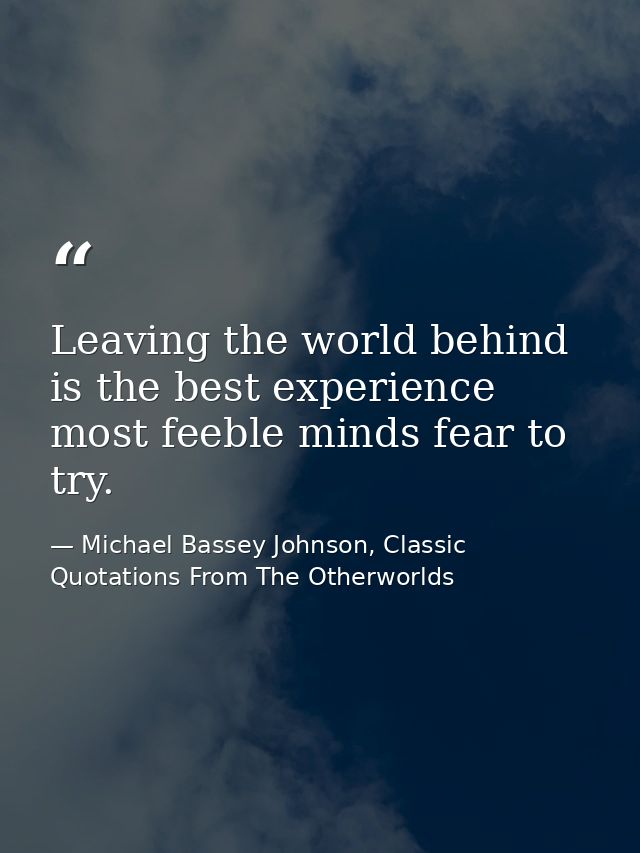 Leaving the world behind is the best experience most feeble minds fear to try. — Michael Bassey Johnson, Classic Quotations From The Otherworlds
