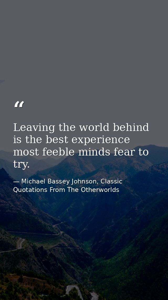 Leaving the world behind is the best experience most feeble minds fear to try. — Michael Bassey Johnson, Classic Quotations From The Otherworlds