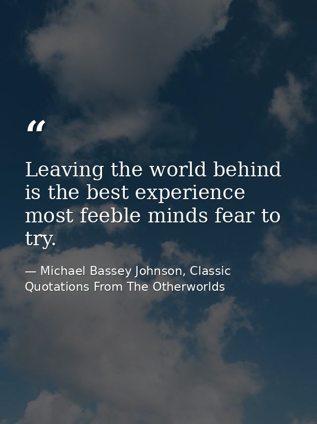 Leaving the world behind is the best experience most feeble minds fear to try. — Michael Bassey Johnson, Classic Quotations From The Otherworlds