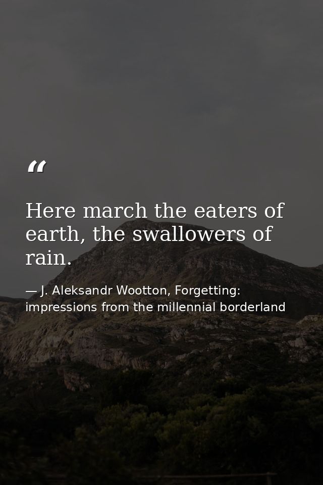 Here march the eaters of earth, the swallowers of rain. — J. Aleksandr Wootton, Forgetting: impressions from the millennial borderland