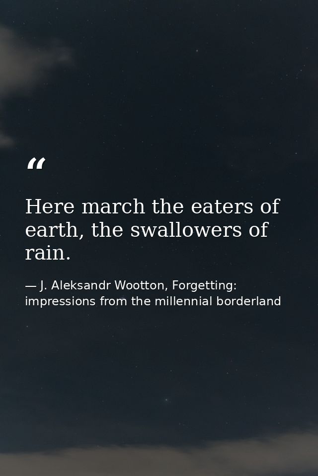 Here march the eaters of earth, the swallowers of rain. — J. Aleksandr Wootton, Forgetting: impressions from the millennial borderland