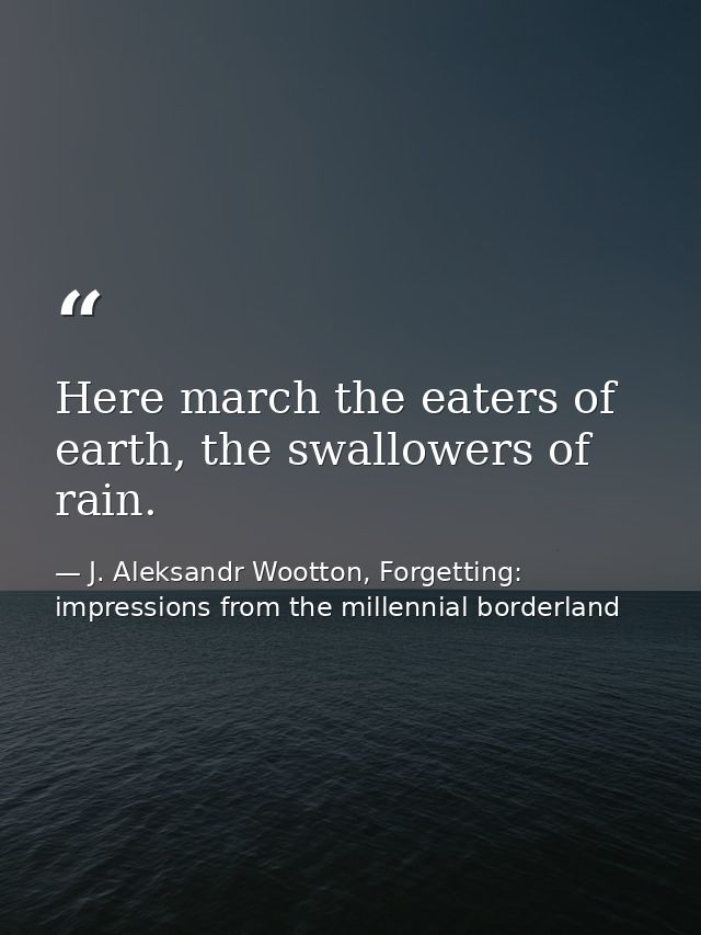 Here march the eaters of earth, the swallowers of rain. — J. Aleksandr Wootton, Forgetting: impressions from the millennial borderland
