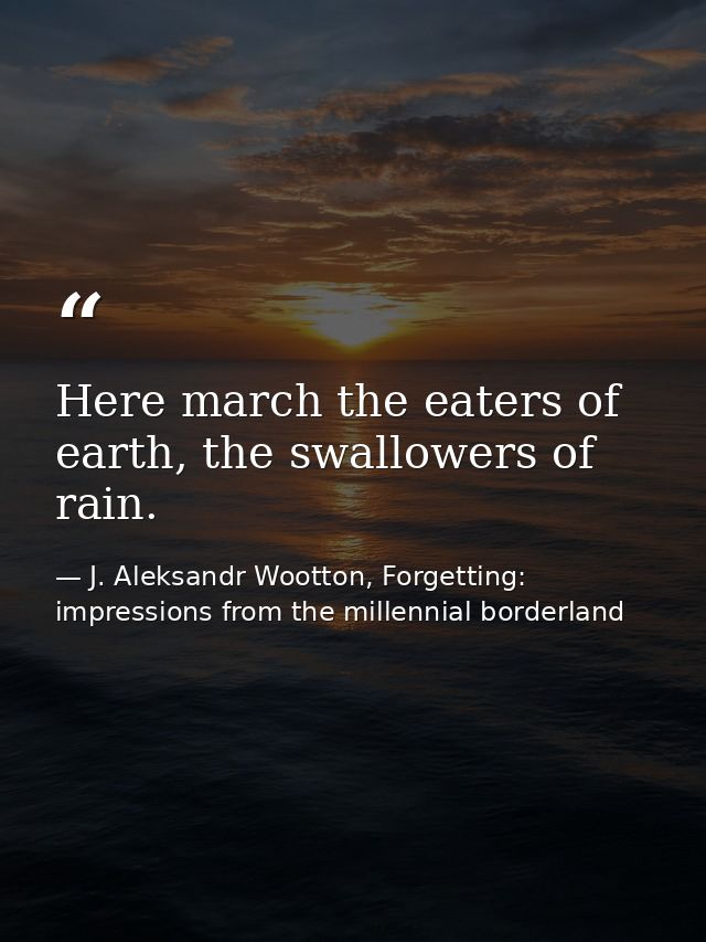 Here march the eaters of earth, the swallowers of rain. — J. Aleksandr Wootton, Forgetting: impressions from the millennial borderland
