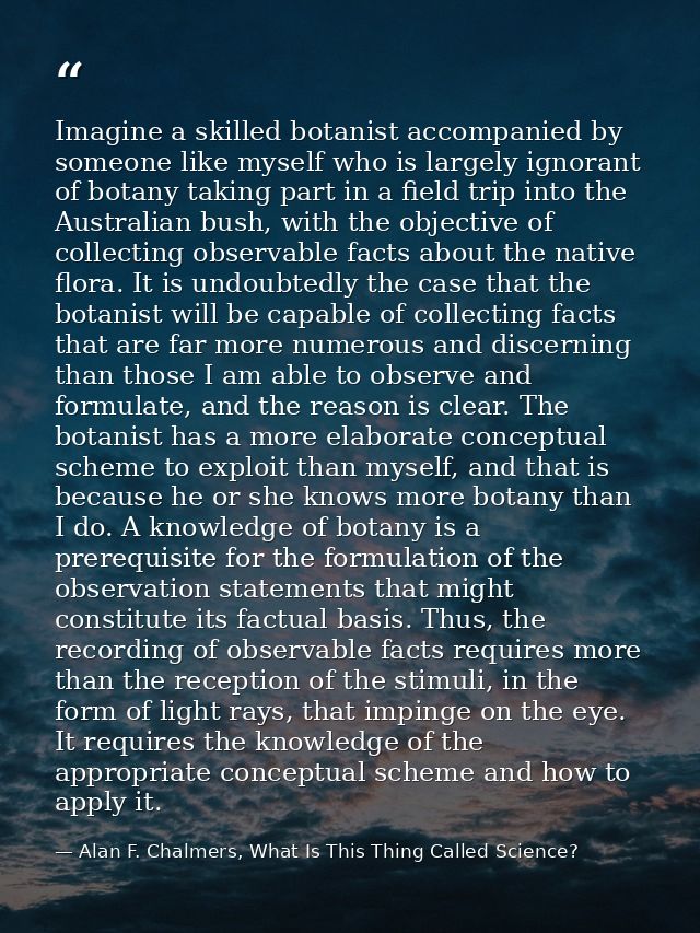 Imagine a skilled botanist accompanied by someone like myself who is largely ignorant of botany taking part in a field t — Alan F. Chalmers, What Is This Thing Called Science?
