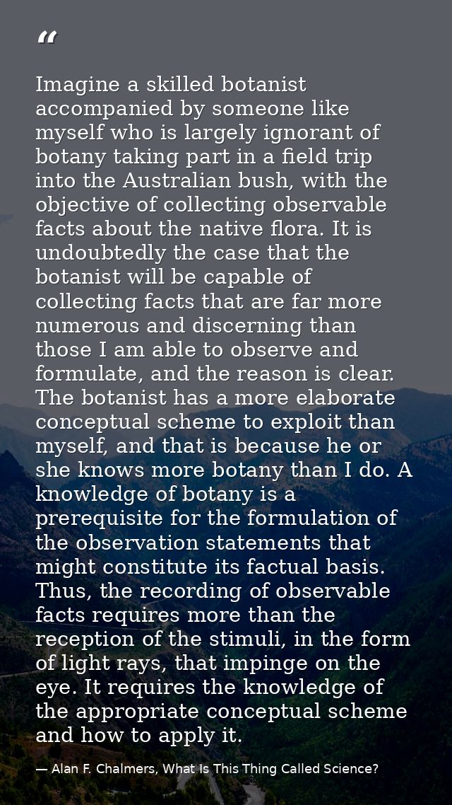 Imagine a skilled botanist accompanied by someone like myself who is largely ignorant of botany taking part in a field t — Alan F. Chalmers, What Is This Thing Called Science?