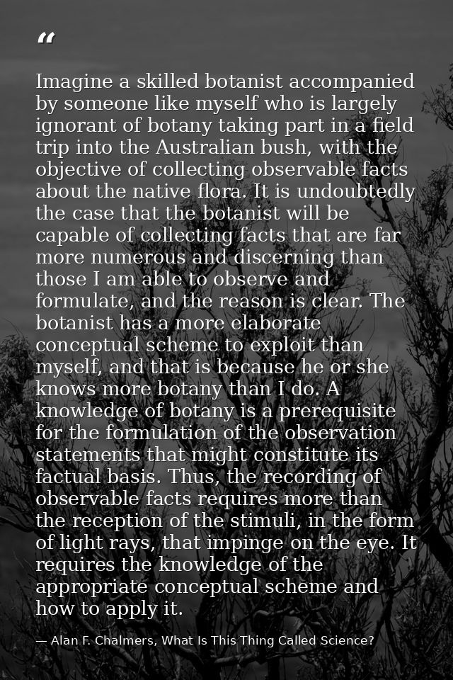 Imagine a skilled botanist accompanied by someone like myself who is largely ignorant of botany taking part in a field t — Alan F. Chalmers, What Is This Thing Called Science?