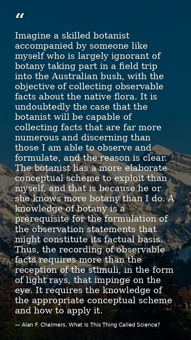 Imagine a skilled botanist accompanied by someone like myself who is largely ignorant of botany taking part in a field t — Alan F. Chalmers, What Is This Thing Called Science?