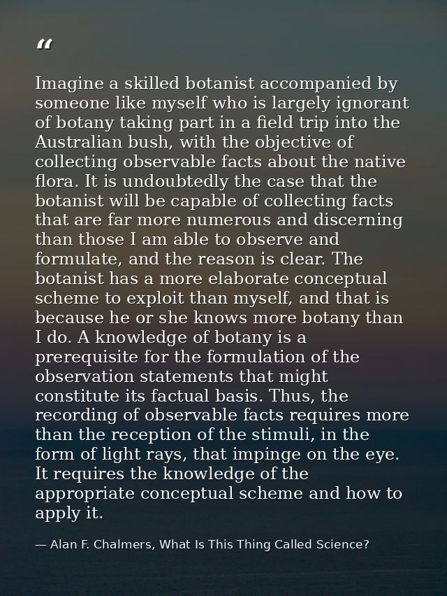 Imagine a skilled botanist accompanied by someone like myself who is largely ignorant of botany taking part in a field t — Alan F. Chalmers, What Is This Thing Called Science?
