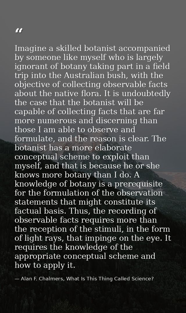 Imagine a skilled botanist accompanied by someone like myself who is largely ignorant of botany taking part in a field t — Alan F. Chalmers, What Is This Thing Called Science?