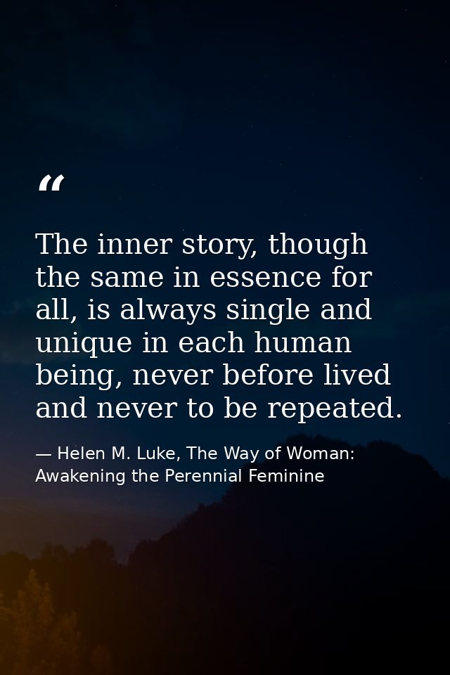 The inner story, though the same in essence for all, is always single and unique in each human being, never before lived — Helen M. Luke, The Way of Woman: Awakening the Perennial Feminine