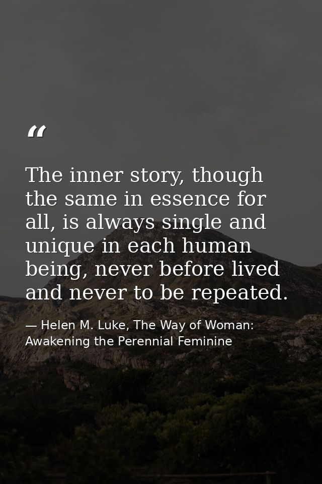 The inner story, though the same in essence for all, is always single and unique in each human being, never before lived — Helen M. Luke, The Way of Woman: Awakening the Perennial Feminine