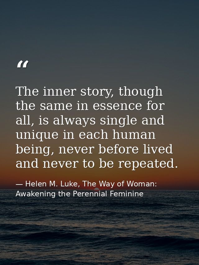 The inner story, though the same in essence for all, is always single and unique in each human being, never before lived — Helen M. Luke, The Way of Woman: Awakening the Perennial Feminine