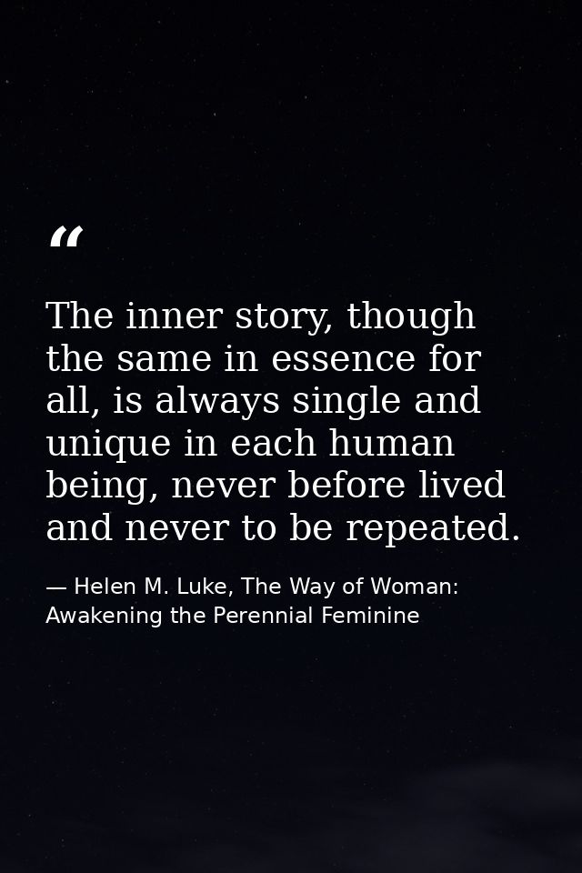 The inner story, though the same in essence for all, is always single and unique in each human being, never before lived — Helen M. Luke, The Way of Woman: Awakening the Perennial Feminine