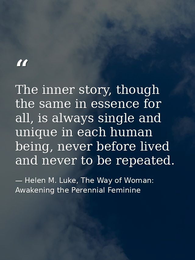 The inner story, though the same in essence for all, is always single and unique in each human being, never before lived — Helen M. Luke, The Way of Woman: Awakening the Perennial Feminine