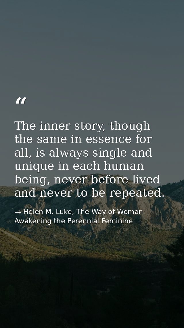 The inner story, though the same in essence for all, is always single and unique in each human being, never before lived — Helen M. Luke, The Way of Woman: Awakening the Perennial Feminine