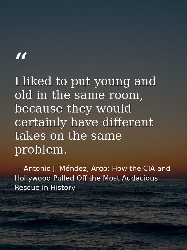 I liked to put young and old in the same room, because they would certainly have different takes on the same problem. — Antonio J. Méndez, Argo: How the CIA and Hollywood Pulled Off the Most Audacious Rescue in History