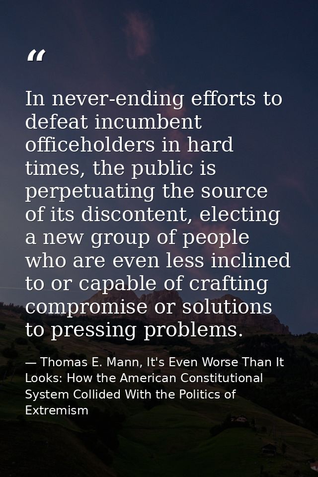 In never-ending efforts to defeat incumbent officeholders in hard times, the public is perpetuating the source of its di — Thomas E. Mann, It's Even Worse Than It Looks: How the American Constitutional System Collided With the Politics of Extremism