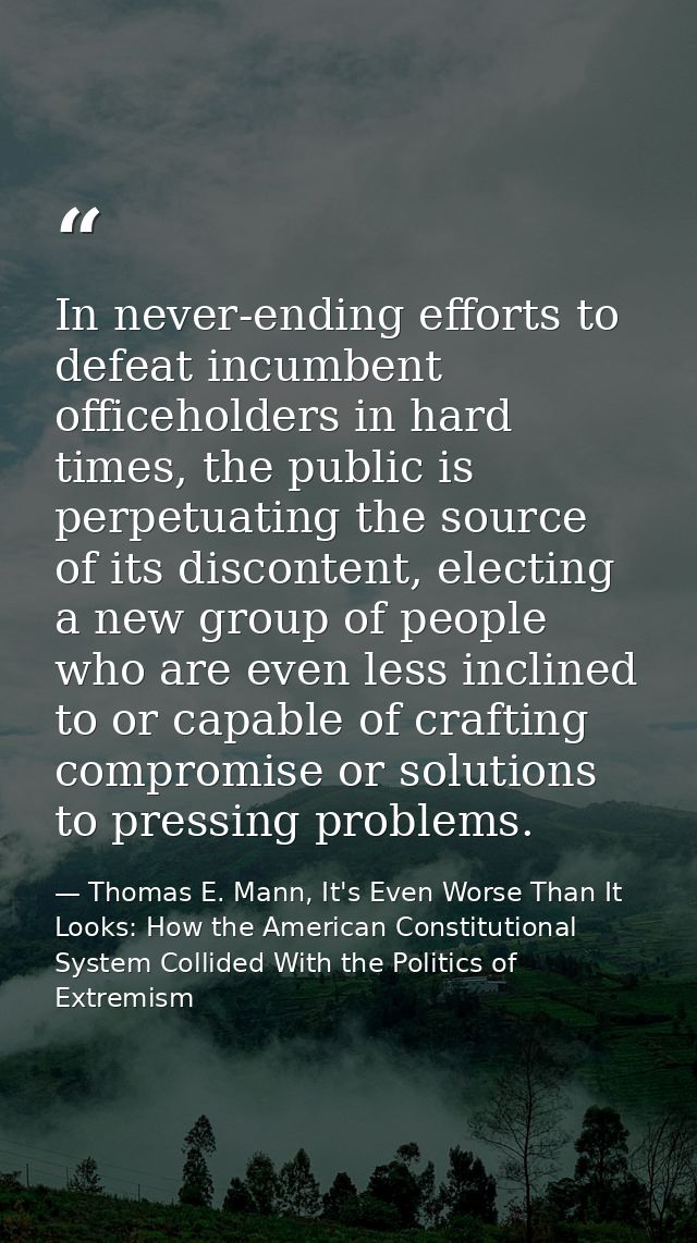 In never-ending efforts to defeat incumbent officeholders in hard times, the public is perpetuating the source of its di — Thomas E. Mann, It's Even Worse Than It Looks: How the American Constitutional System Collided With the Politics of Extremism