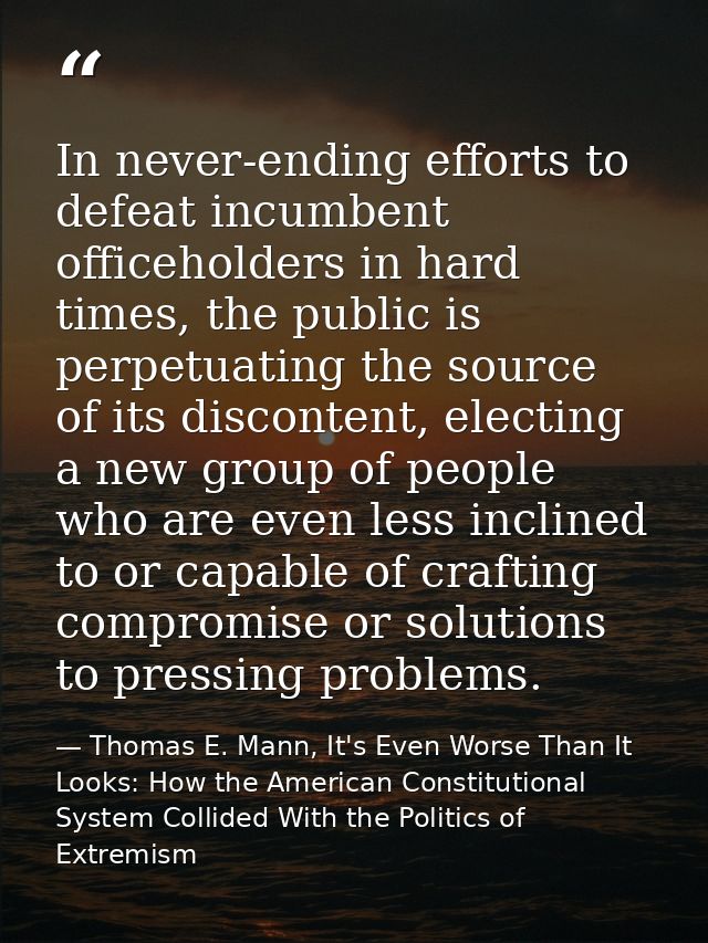 In never-ending efforts to defeat incumbent officeholders in hard times, the public is perpetuating the source of its di — Thomas E. Mann, It's Even Worse Than It Looks: How the American Constitutional System Collided With the Politics of Extremism