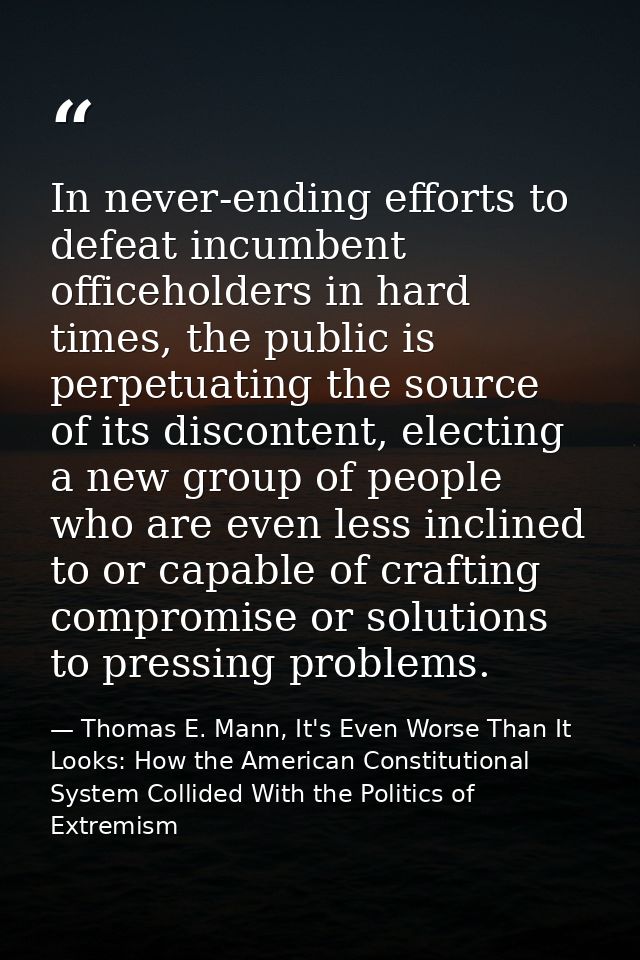 In never-ending efforts to defeat incumbent officeholders in hard times, the public is perpetuating the source of its di — Thomas E. Mann, It's Even Worse Than It Looks: How the American Constitutional System Collided With the Politics of Extremism