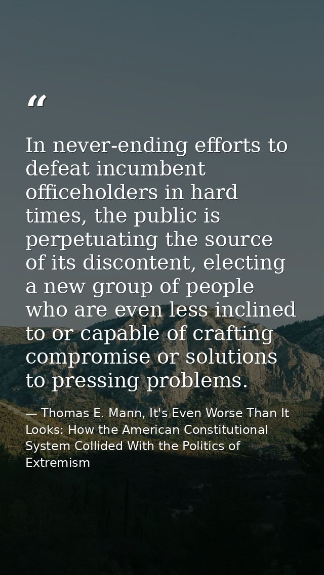 In never-ending efforts to defeat incumbent officeholders in hard times, the public is perpetuating the source of its di — Thomas E. Mann, It's Even Worse Than It Looks: How the American Constitutional System Collided With the Politics of Extremism