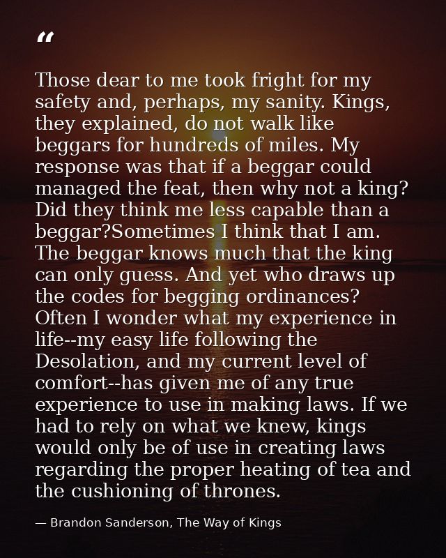 Those dear to me took fright for my safety and, perhaps, my sanity. Kings, they explained, do not walk like beggars for  — Brandon Sanderson, The Way of Kings