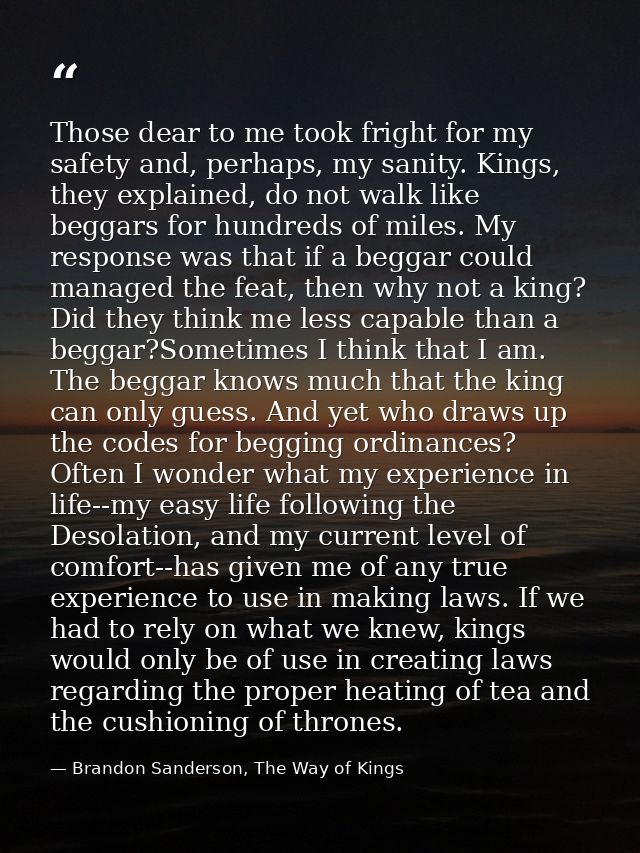 Those dear to me took fright for my safety and, perhaps, my sanity. Kings, they explained, do not walk like beggars for  — Brandon Sanderson, The Way of Kings