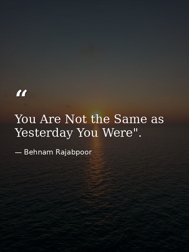 You Are Not the Same as Yesterday You Were". — Behnam Rajabpoor