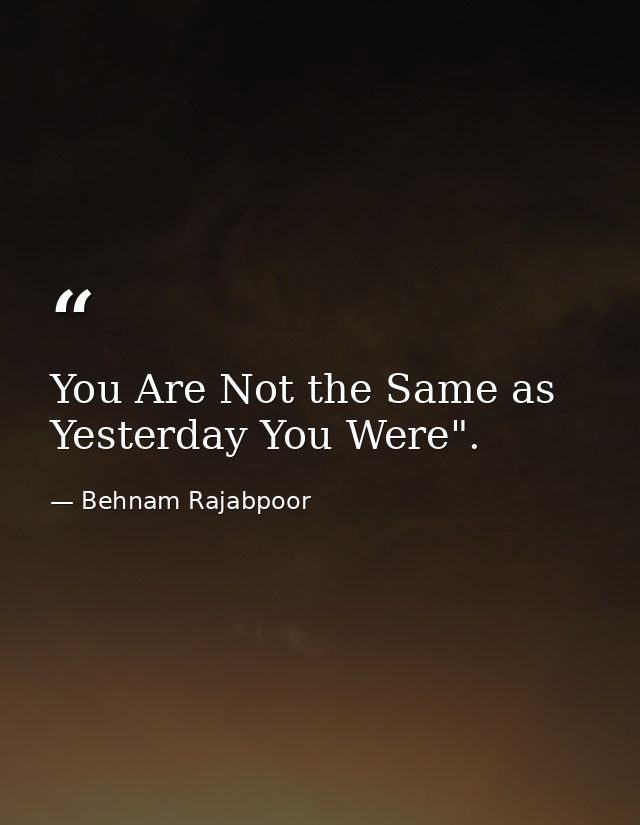 You Are Not the Same as Yesterday You Were". — Behnam Rajabpoor