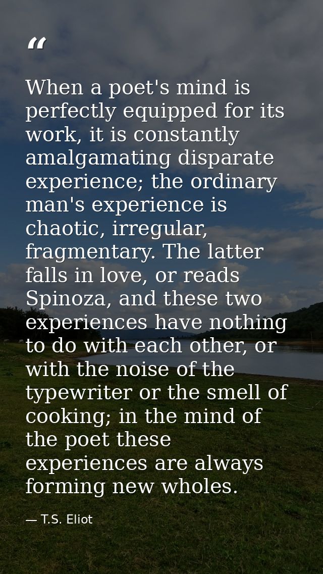When a poet's mind is perfectly equipped for its work, it is constantly amalgamating disparate experience; the ordinary  — T.S. Eliot