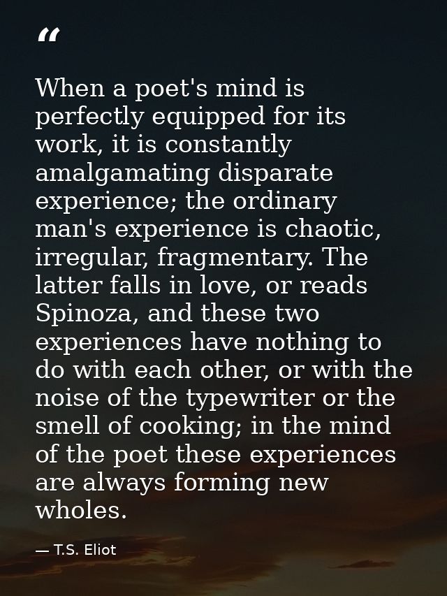 When a poet's mind is perfectly equipped for its work, it is constantly amalgamating disparate experience; the ordinary  — T.S. Eliot
