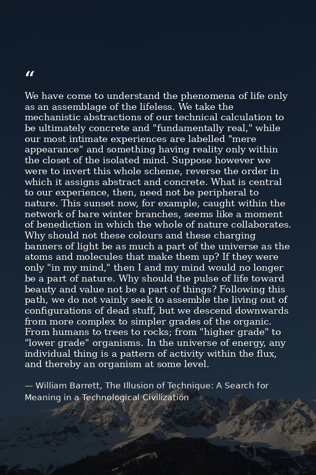 We have come to understand the phenomena of life only as an assemblage of the lifeless. We take the mechanistic abstract — William Barrett, The Illusion of Technique: A Search for Meaning in a Technological Civilization