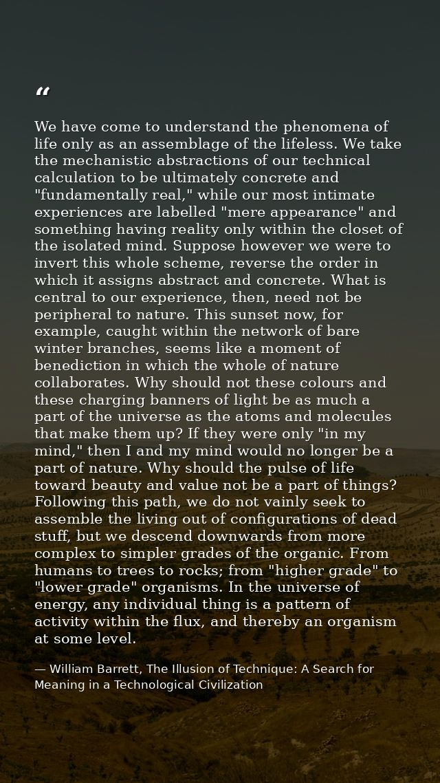 We have come to understand the phenomena of life only as an assemblage of the lifeless. We take the mechanistic abstract — William Barrett, The Illusion of Technique: A Search for Meaning in a Technological Civilization