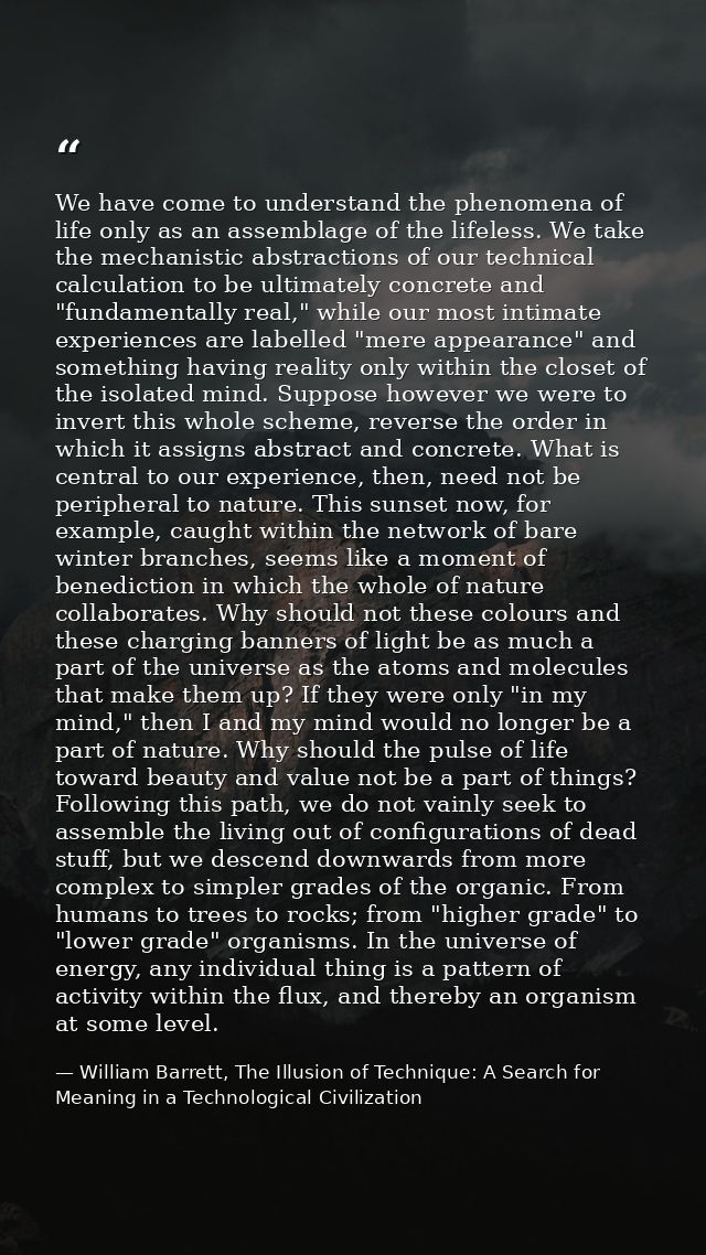 We have come to understand the phenomena of life only as an assemblage of the lifeless. We take the mechanistic abstract — William Barrett, The Illusion of Technique: A Search for Meaning in a Technological Civilization