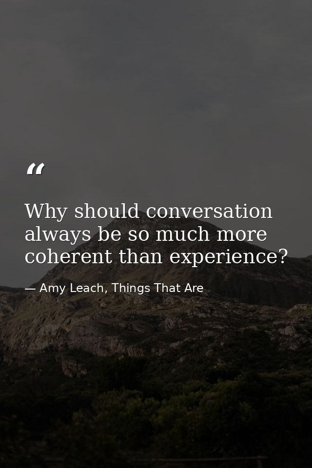 Why should conversation always be so much more coherent than experience? — Amy Leach, Things That Are