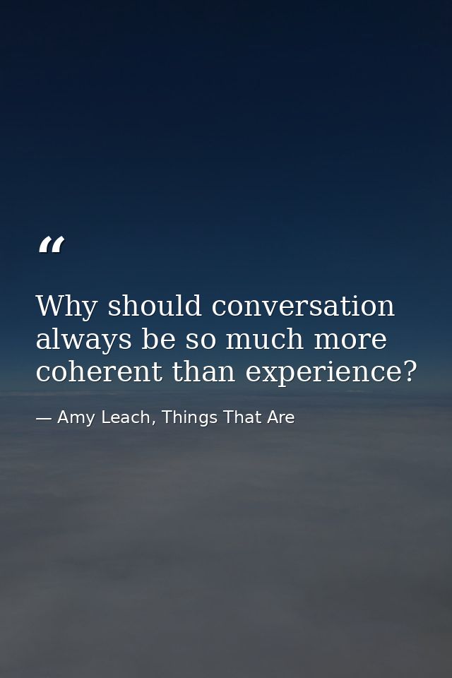 Why should conversation always be so much more coherent than experience? — Amy Leach, Things That Are