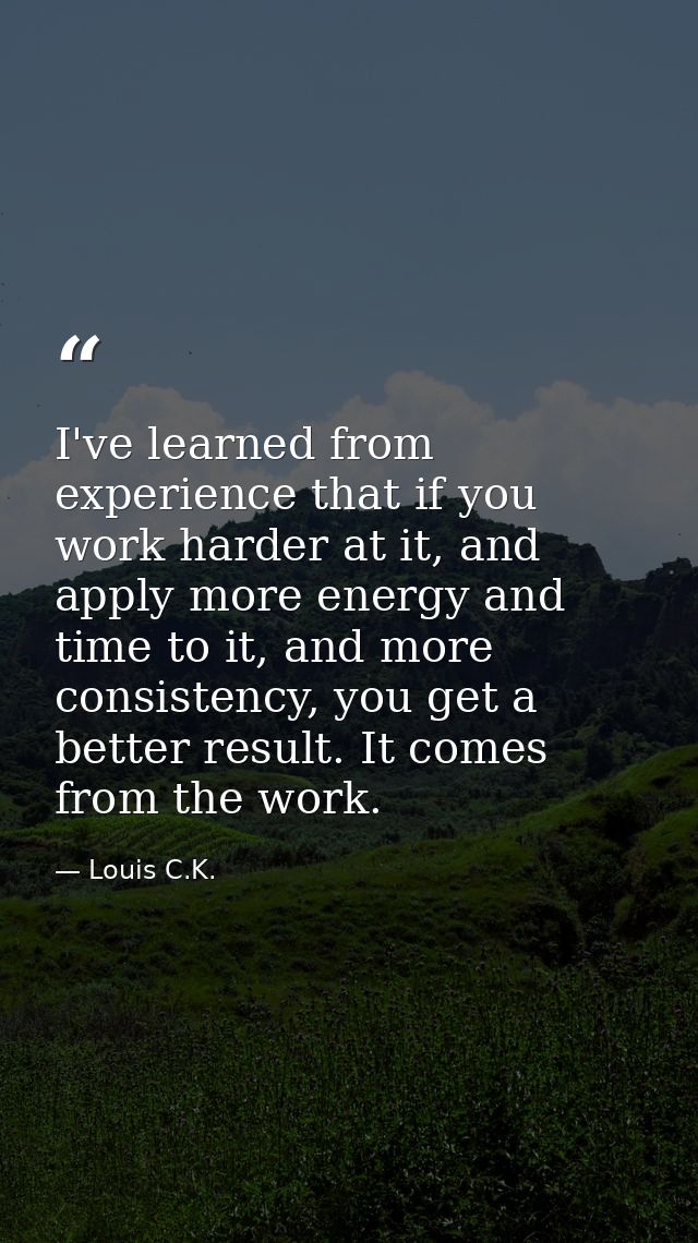 I've learned from experience that if you work harder at it, and apply more energy and time to it, and more consistency,  — Louis C.K.