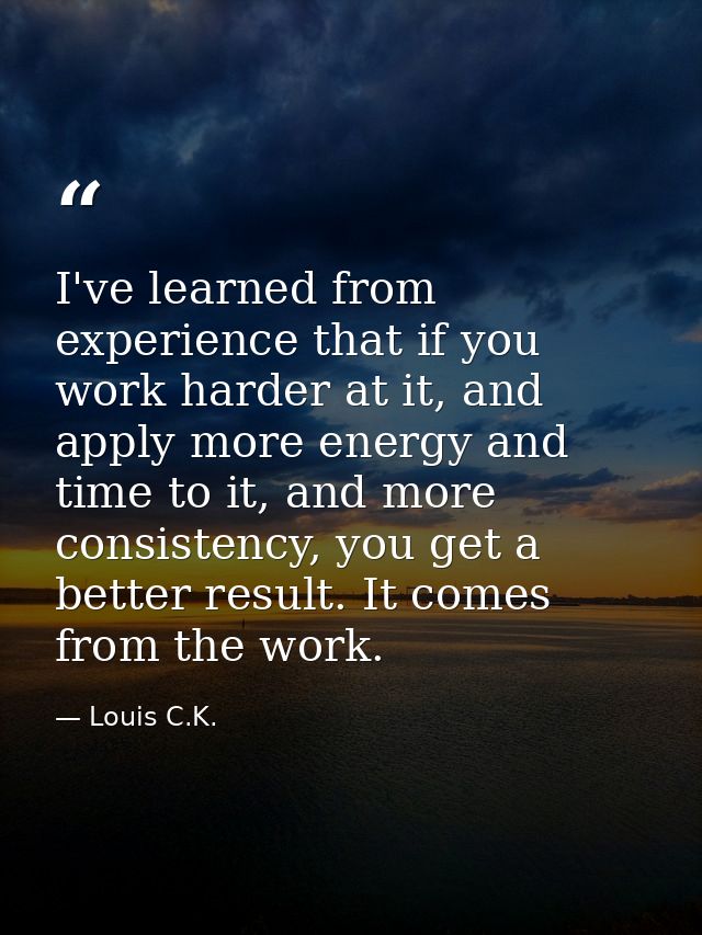 I've learned from experience that if you work harder at it, and apply more energy and time to it, and more consistency,  — Louis C.K.