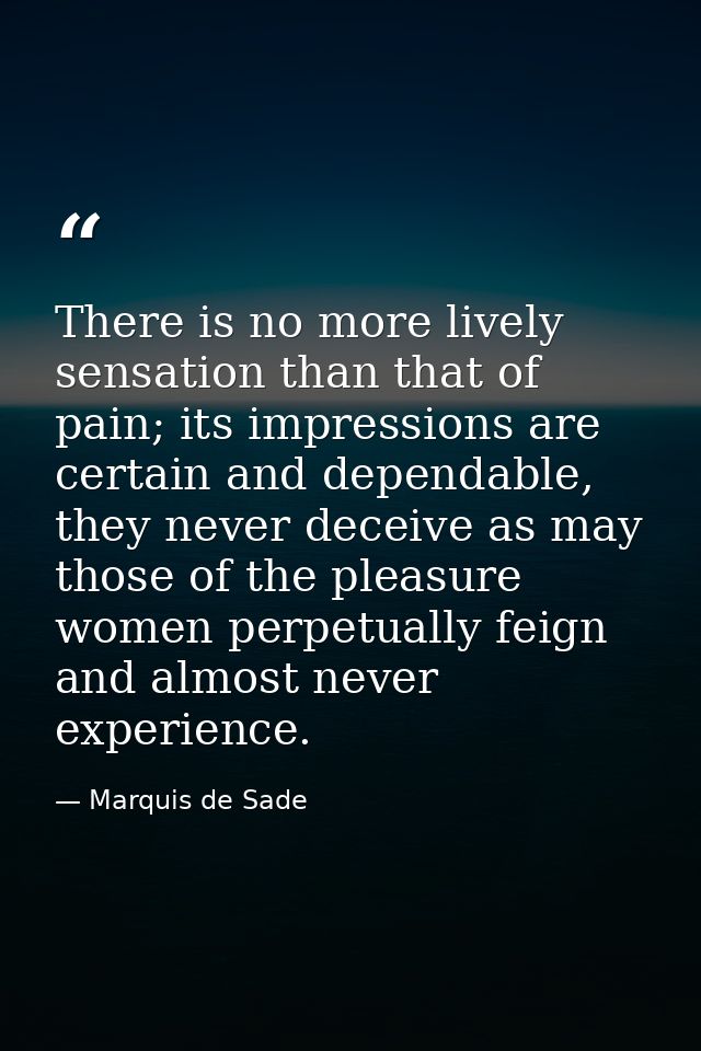 There is no more lively sensation than that of pain; its impressions are certain and dependable, they never deceive as m — Marquis de Sade